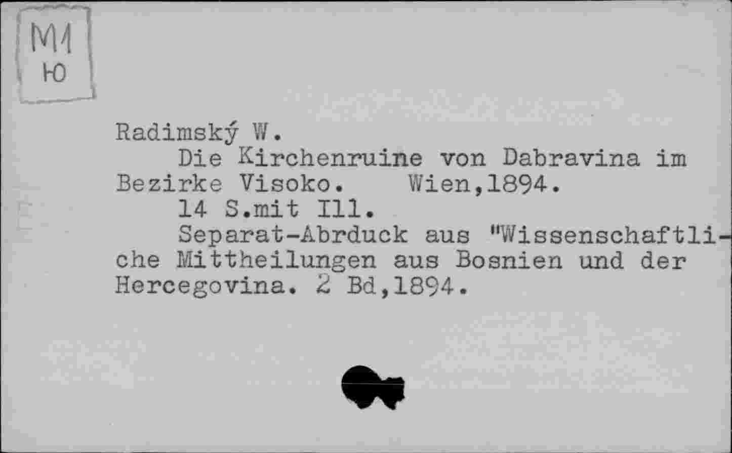 ﻿Ml
ю
■ 1
Radimsky W.
Die Kirchenruine von Dabravina im Bezirke Visoko. Wien,1894.
14 S.mit Ill.
Separat-Abrduck aus "Wissenschaftli ehe Mittheilungen aus Bosnien und der Hercegovina. 2 Bd,1894.